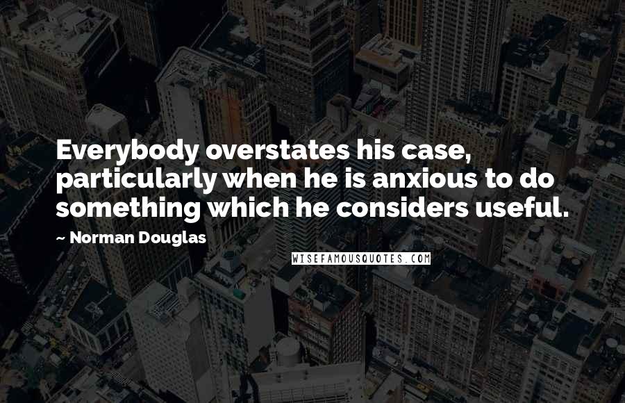 Norman Douglas Quotes: Everybody overstates his case, particularly when he is anxious to do something which he considers useful.