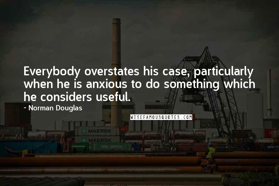 Norman Douglas Quotes: Everybody overstates his case, particularly when he is anxious to do something which he considers useful.