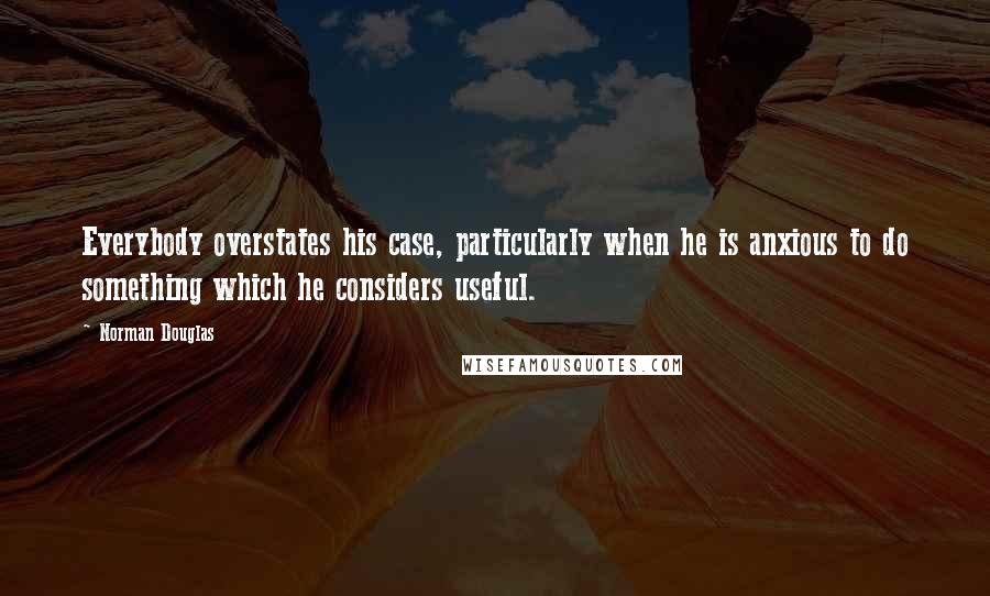 Norman Douglas Quotes: Everybody overstates his case, particularly when he is anxious to do something which he considers useful.