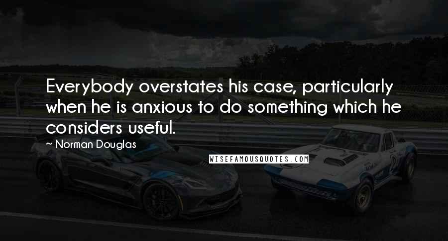 Norman Douglas Quotes: Everybody overstates his case, particularly when he is anxious to do something which he considers useful.