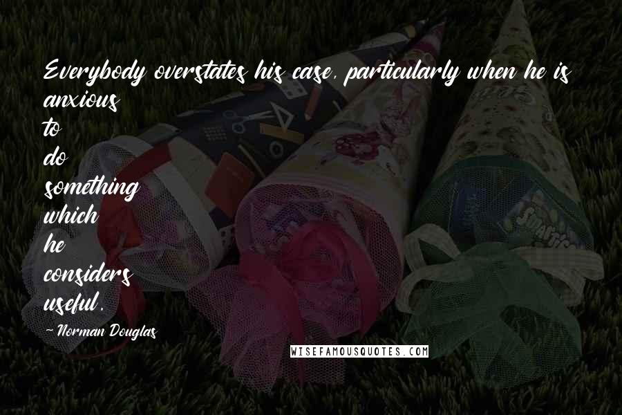 Norman Douglas Quotes: Everybody overstates his case, particularly when he is anxious to do something which he considers useful.