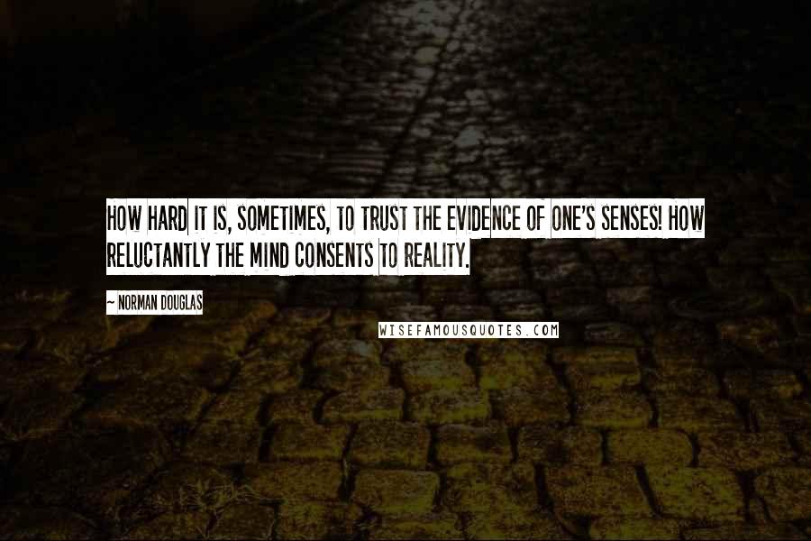 Norman Douglas Quotes: How hard it is, sometimes, to trust the evidence of one's senses! How reluctantly the mind consents to reality.