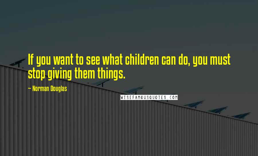 Norman Douglas Quotes: If you want to see what children can do, you must stop giving them things.