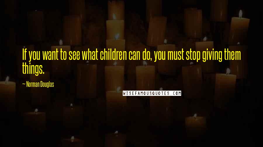 Norman Douglas Quotes: If you want to see what children can do, you must stop giving them things.