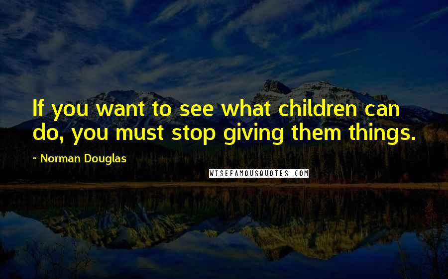 Norman Douglas Quotes: If you want to see what children can do, you must stop giving them things.