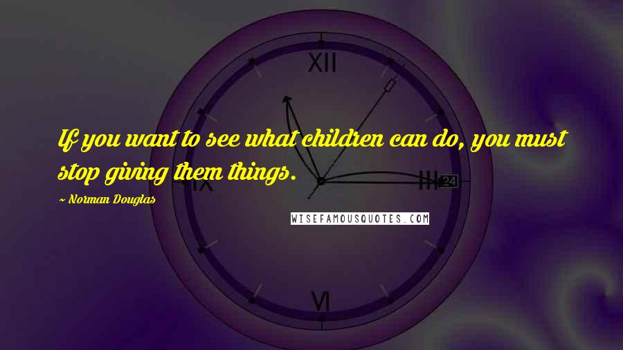 Norman Douglas Quotes: If you want to see what children can do, you must stop giving them things.