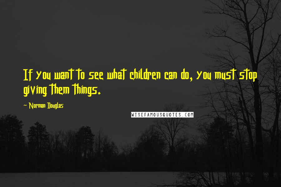 Norman Douglas Quotes: If you want to see what children can do, you must stop giving them things.