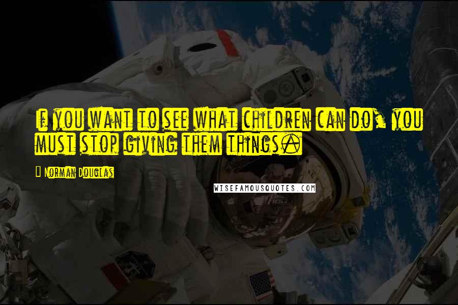 Norman Douglas Quotes: If you want to see what children can do, you must stop giving them things.