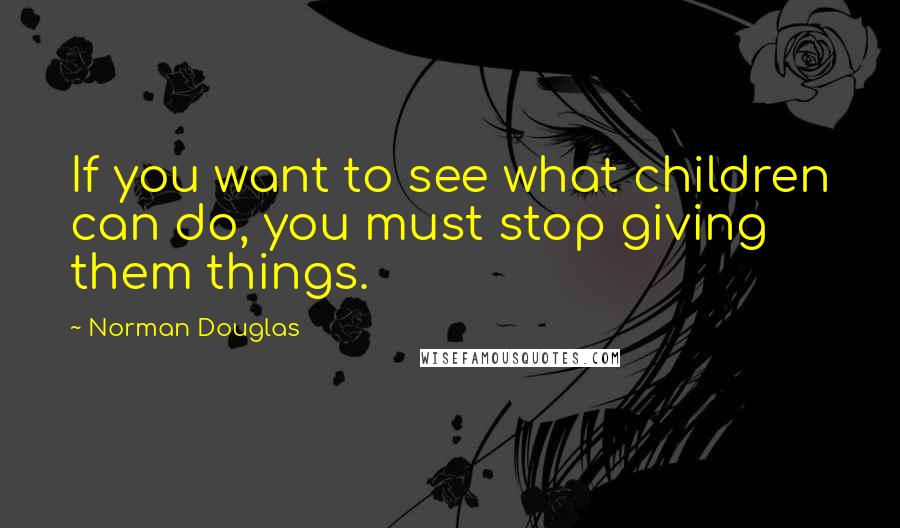 Norman Douglas Quotes: If you want to see what children can do, you must stop giving them things.