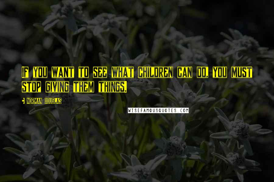 Norman Douglas Quotes: If you want to see what children can do, you must stop giving them things.