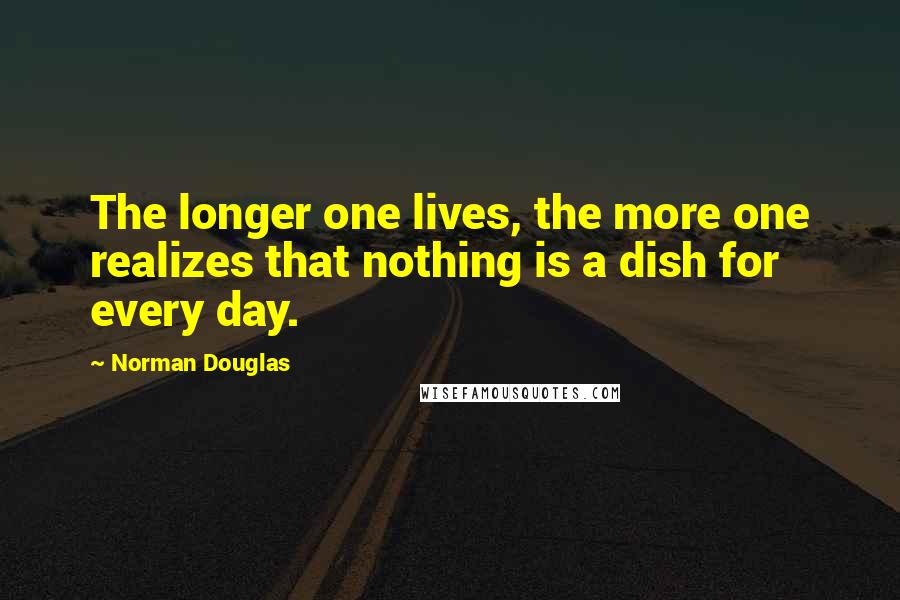 Norman Douglas Quotes: The longer one lives, the more one realizes that nothing is a dish for every day.