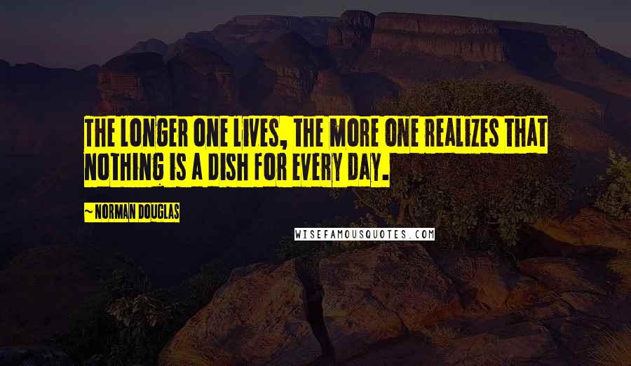 Norman Douglas Quotes: The longer one lives, the more one realizes that nothing is a dish for every day.