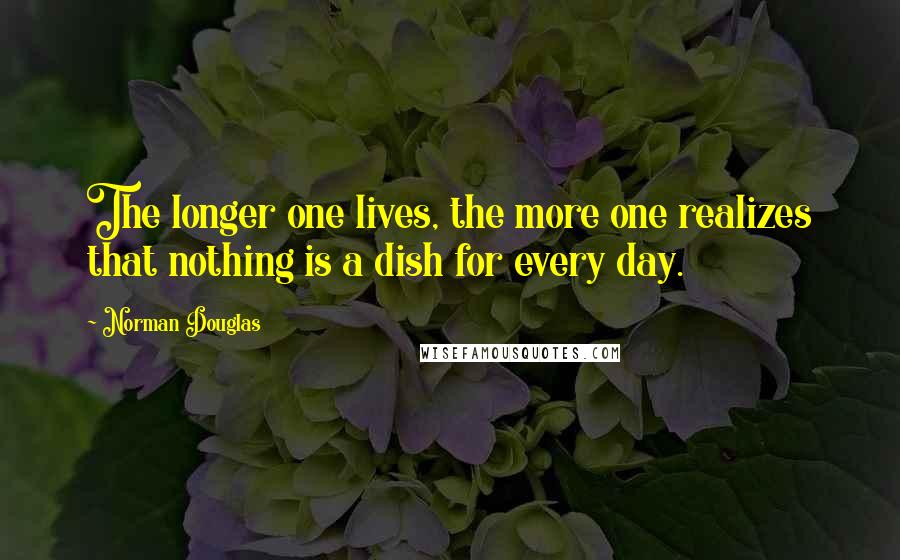 Norman Douglas Quotes: The longer one lives, the more one realizes that nothing is a dish for every day.