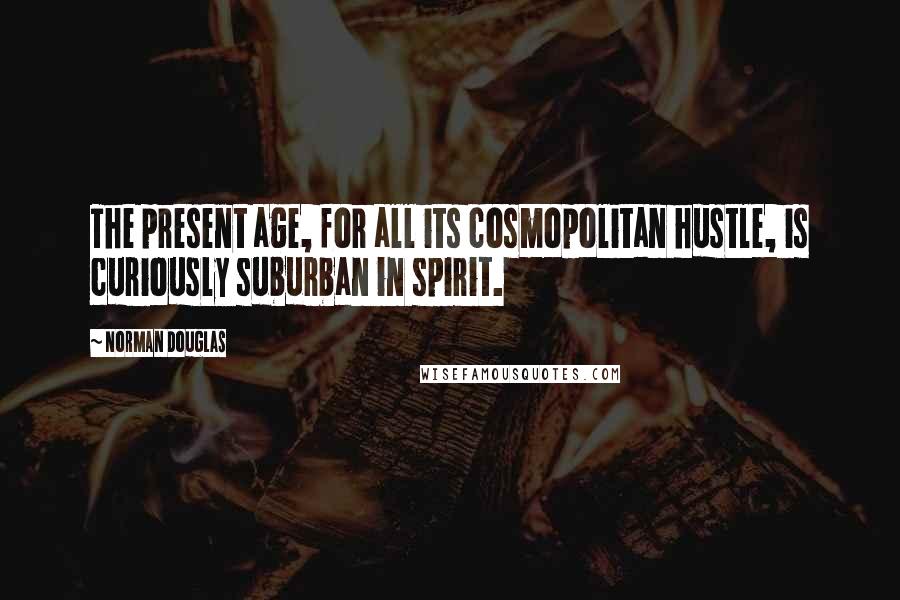 Norman Douglas Quotes: The present age, for all its cosmopolitan hustle, is curiously suburban in spirit.