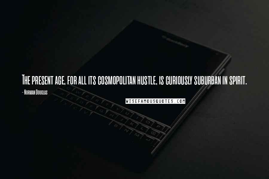 Norman Douglas Quotes: The present age, for all its cosmopolitan hustle, is curiously suburban in spirit.