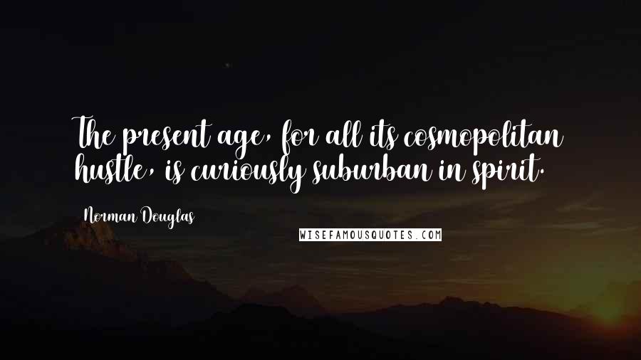 Norman Douglas Quotes: The present age, for all its cosmopolitan hustle, is curiously suburban in spirit.