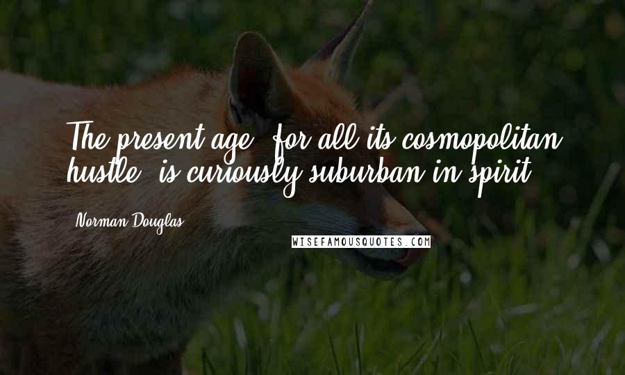 Norman Douglas Quotes: The present age, for all its cosmopolitan hustle, is curiously suburban in spirit.