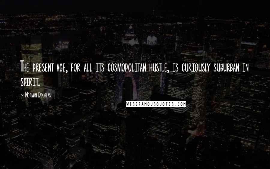 Norman Douglas Quotes: The present age, for all its cosmopolitan hustle, is curiously suburban in spirit.