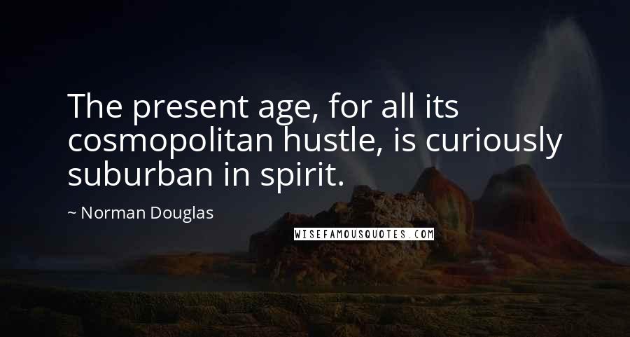 Norman Douglas Quotes: The present age, for all its cosmopolitan hustle, is curiously suburban in spirit.