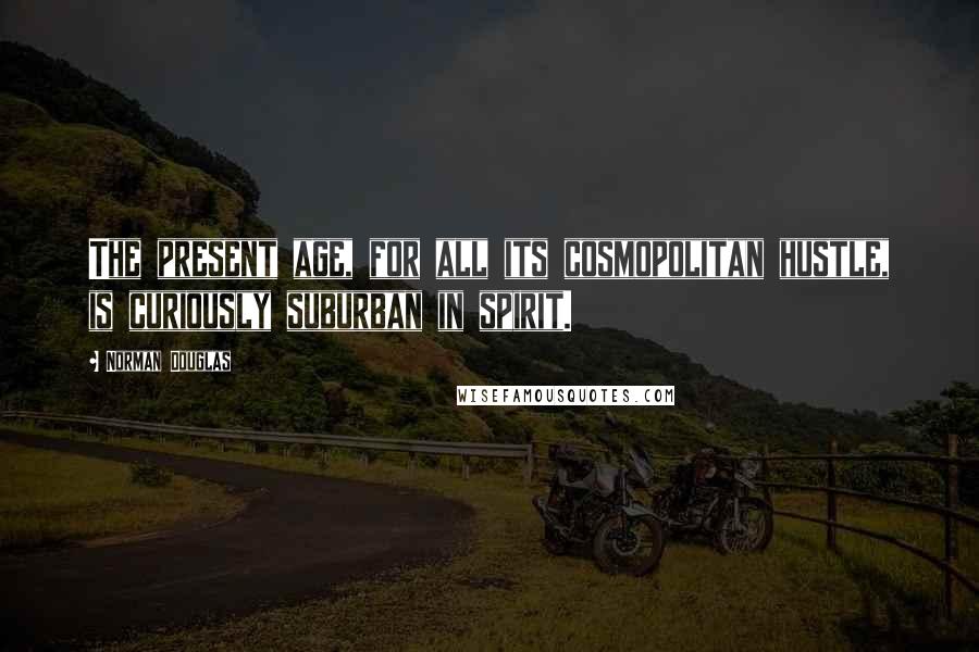 Norman Douglas Quotes: The present age, for all its cosmopolitan hustle, is curiously suburban in spirit.