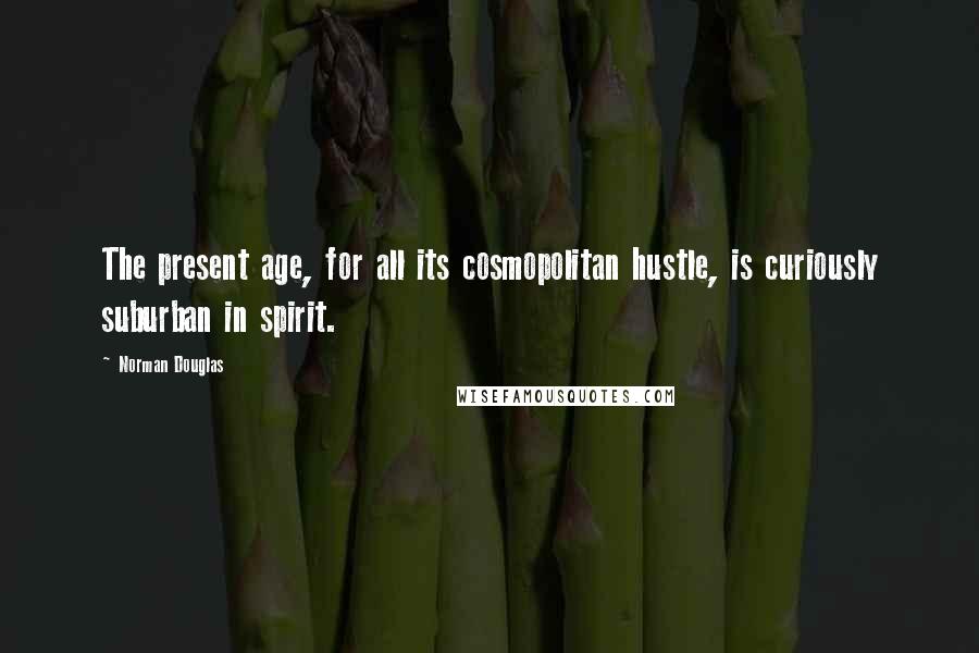Norman Douglas Quotes: The present age, for all its cosmopolitan hustle, is curiously suburban in spirit.