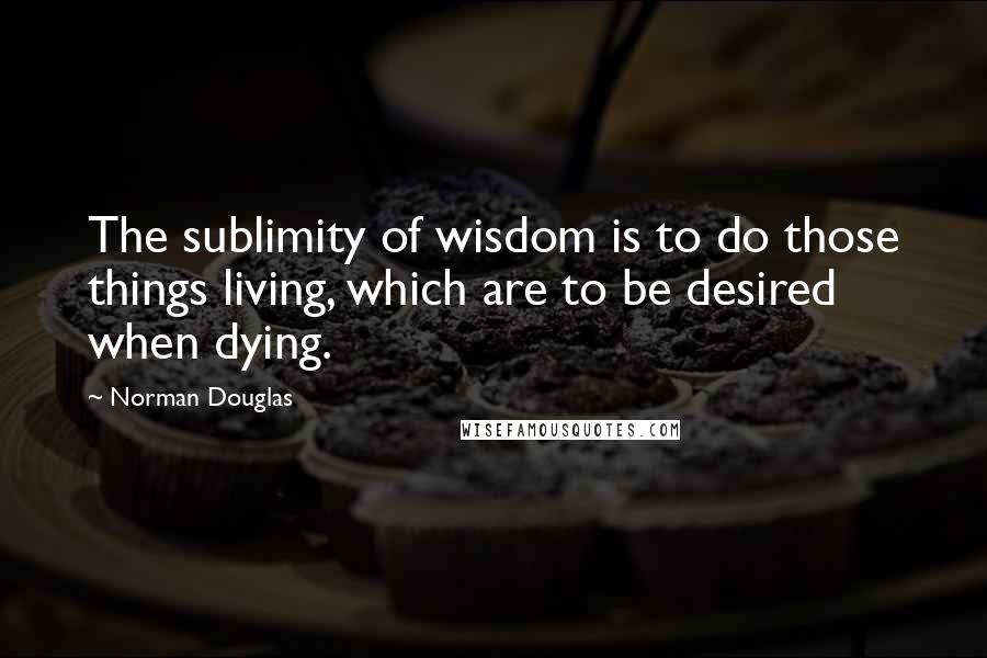 Norman Douglas Quotes: The sublimity of wisdom is to do those things living, which are to be desired when dying.