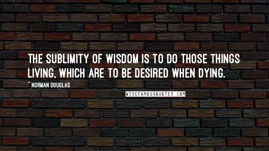 Norman Douglas Quotes: The sublimity of wisdom is to do those things living, which are to be desired when dying.