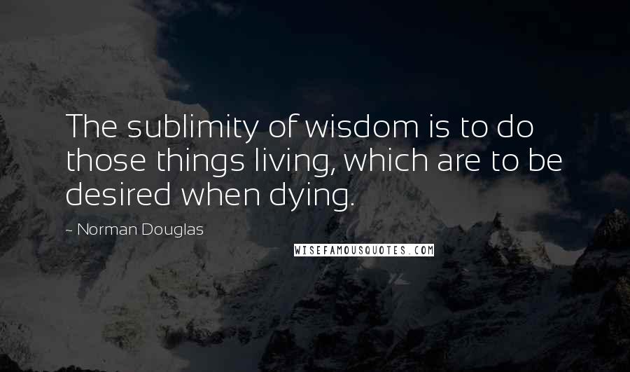 Norman Douglas Quotes: The sublimity of wisdom is to do those things living, which are to be desired when dying.