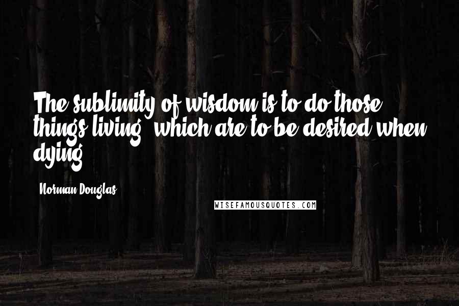 Norman Douglas Quotes: The sublimity of wisdom is to do those things living, which are to be desired when dying.