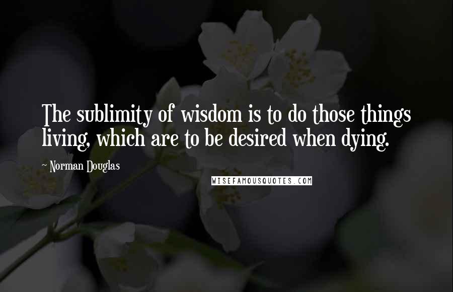 Norman Douglas Quotes: The sublimity of wisdom is to do those things living, which are to be desired when dying.