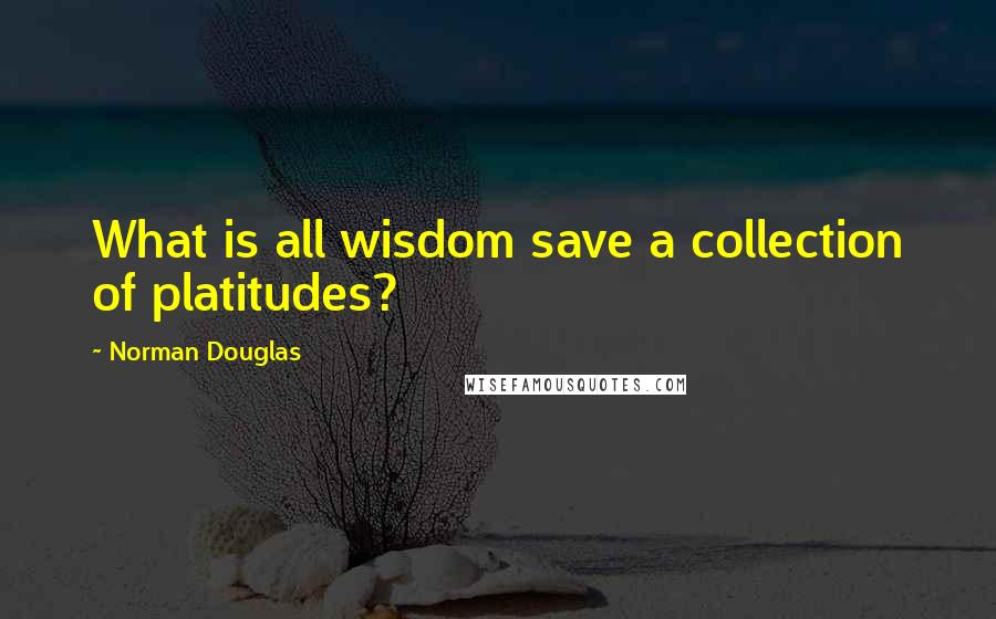 Norman Douglas Quotes: What is all wisdom save a collection of platitudes?