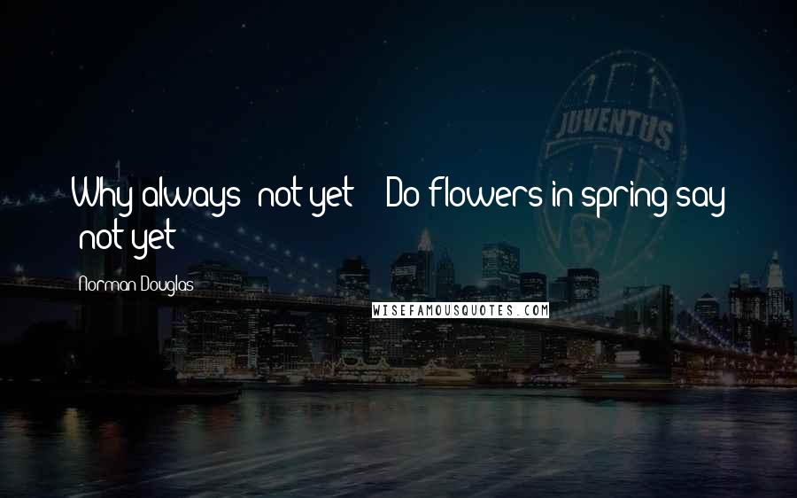 Norman Douglas Quotes: Why always "not yet"?  Do flowers in spring say "not yet"?