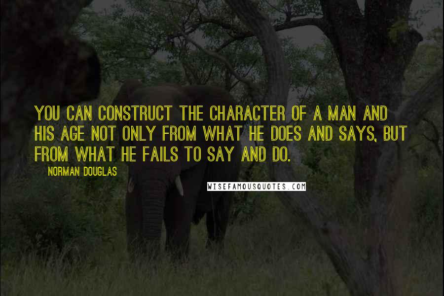 Norman Douglas Quotes: You can construct the character of a man and his age not only from what he does and says, but from what he fails to say and do.