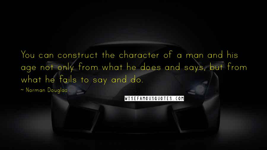 Norman Douglas Quotes: You can construct the character of a man and his age not only from what he does and says, but from what he fails to say and do.