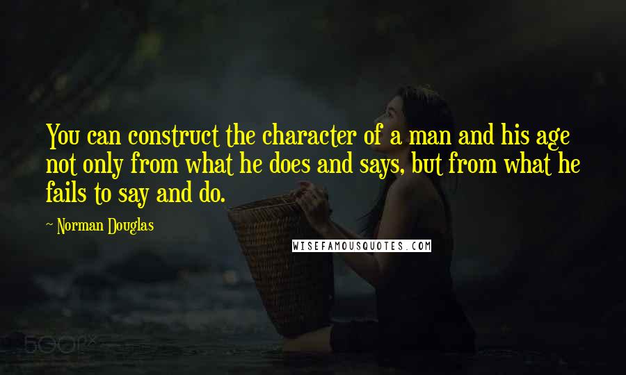 Norman Douglas Quotes: You can construct the character of a man and his age not only from what he does and says, but from what he fails to say and do.