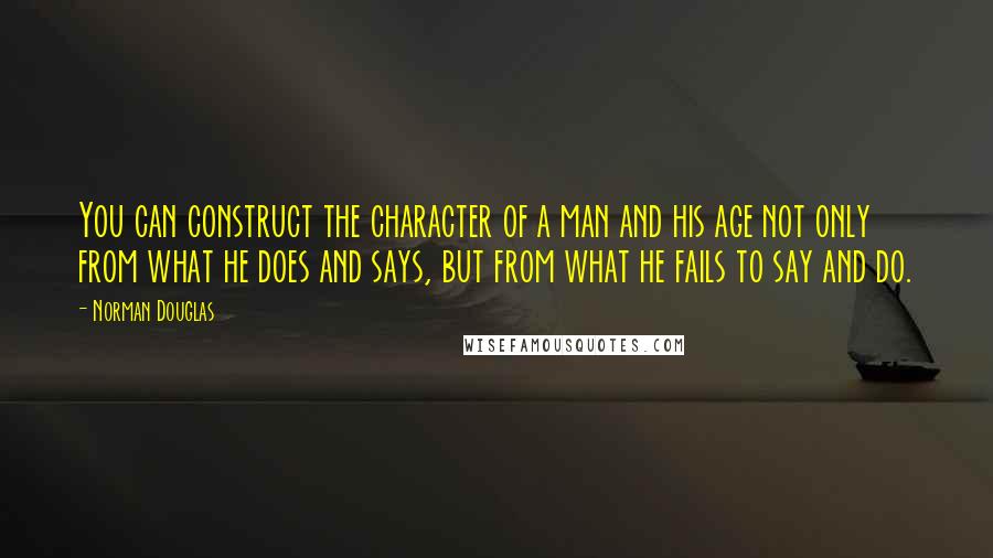 Norman Douglas Quotes: You can construct the character of a man and his age not only from what he does and says, but from what he fails to say and do.