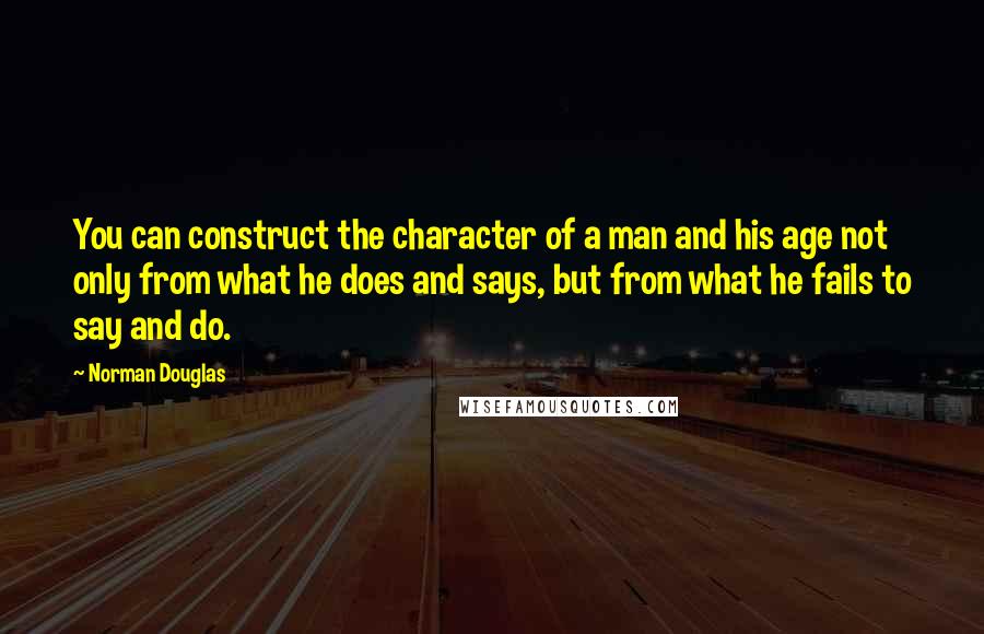 Norman Douglas Quotes: You can construct the character of a man and his age not only from what he does and says, but from what he fails to say and do.