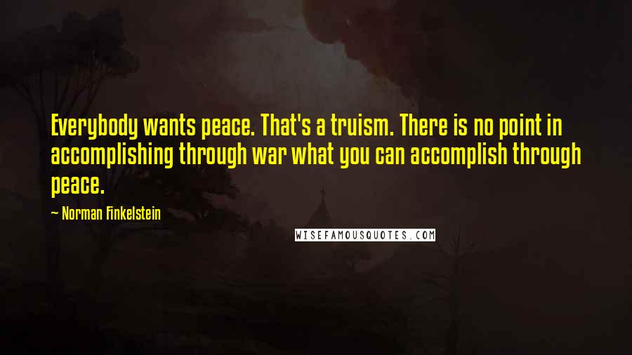 Norman Finkelstein Quotes: Everybody wants peace. That's a truism. There is no point in accomplishing through war what you can accomplish through peace.