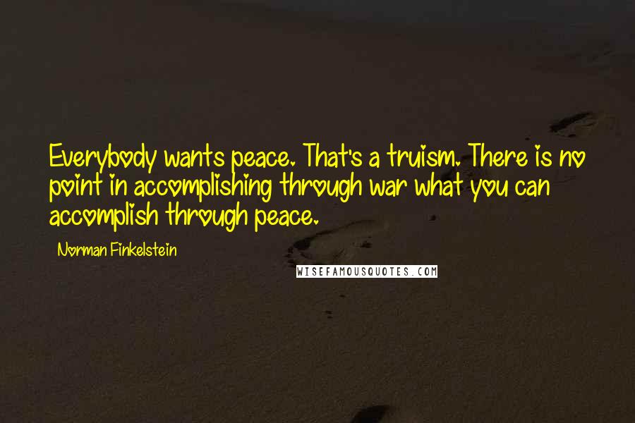 Norman Finkelstein Quotes: Everybody wants peace. That's a truism. There is no point in accomplishing through war what you can accomplish through peace.