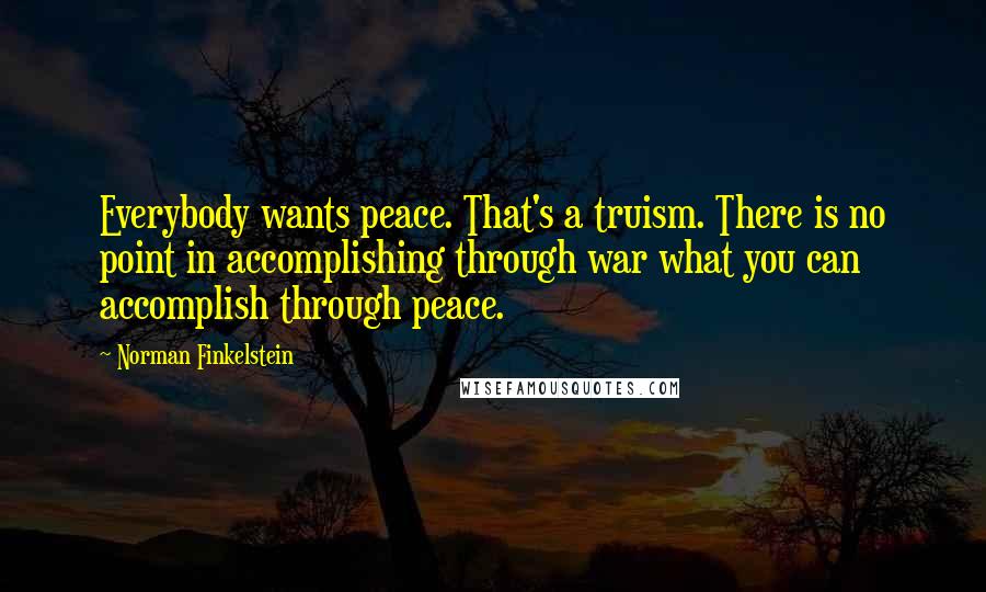 Norman Finkelstein Quotes: Everybody wants peace. That's a truism. There is no point in accomplishing through war what you can accomplish through peace.