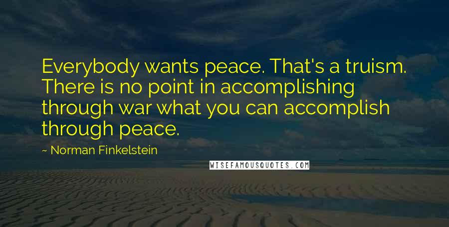 Norman Finkelstein Quotes: Everybody wants peace. That's a truism. There is no point in accomplishing through war what you can accomplish through peace.