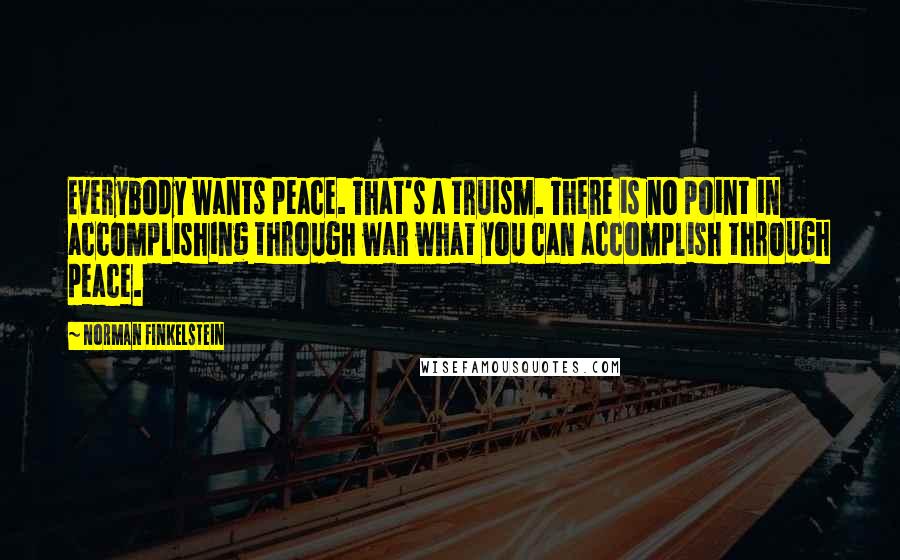 Norman Finkelstein Quotes: Everybody wants peace. That's a truism. There is no point in accomplishing through war what you can accomplish through peace.