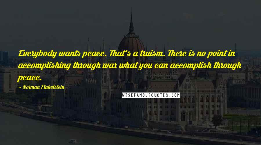 Norman Finkelstein Quotes: Everybody wants peace. That's a truism. There is no point in accomplishing through war what you can accomplish through peace.