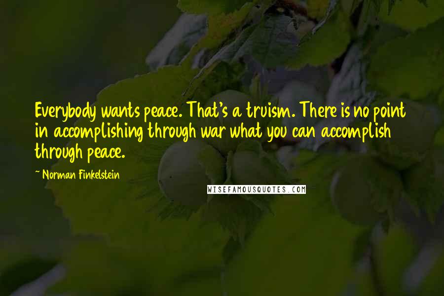 Norman Finkelstein Quotes: Everybody wants peace. That's a truism. There is no point in accomplishing through war what you can accomplish through peace.