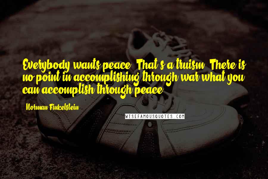 Norman Finkelstein Quotes: Everybody wants peace. That's a truism. There is no point in accomplishing through war what you can accomplish through peace.