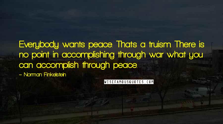 Norman Finkelstein Quotes: Everybody wants peace. That's a truism. There is no point in accomplishing through war what you can accomplish through peace.