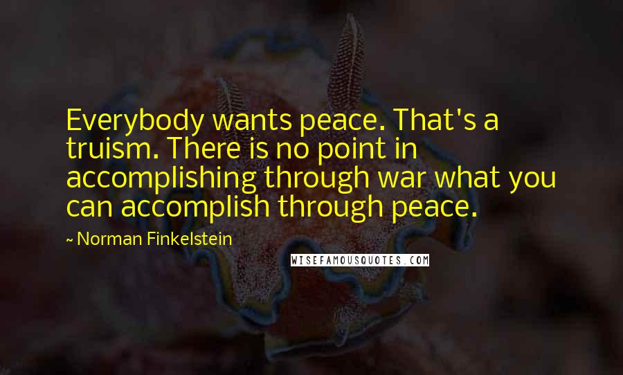 Norman Finkelstein Quotes: Everybody wants peace. That's a truism. There is no point in accomplishing through war what you can accomplish through peace.