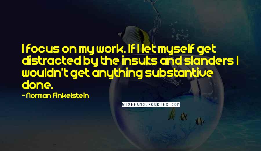 Norman Finkelstein Quotes: I focus on my work. If I let myself get distracted by the insults and slanders I wouldn't get anything substantive done.