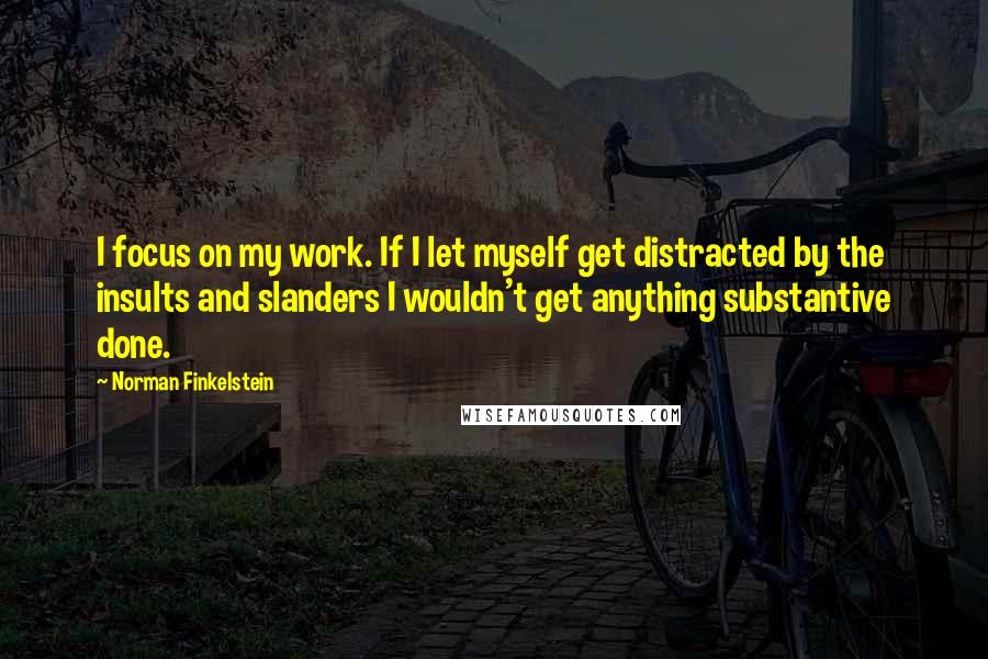 Norman Finkelstein Quotes: I focus on my work. If I let myself get distracted by the insults and slanders I wouldn't get anything substantive done.