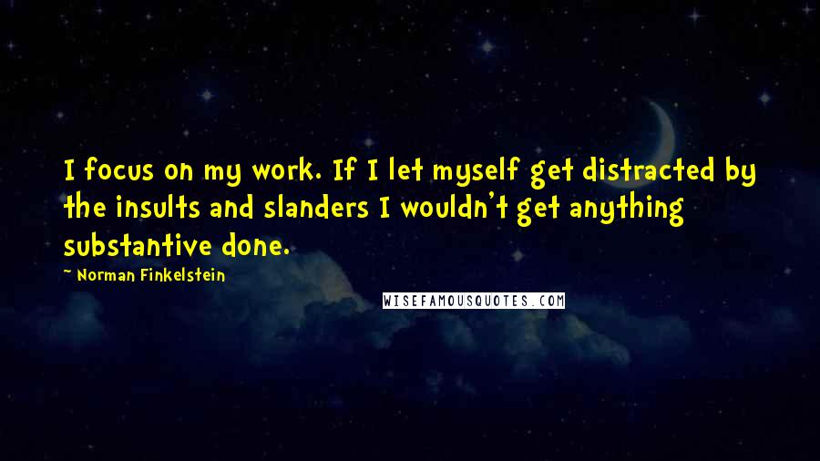 Norman Finkelstein Quotes: I focus on my work. If I let myself get distracted by the insults and slanders I wouldn't get anything substantive done.